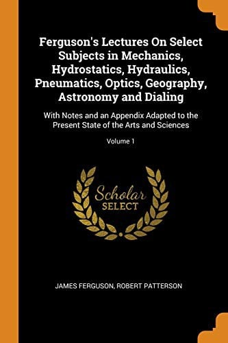 Ferguson's Lectures on Select Subjects in Mechanics, Hydrostatics, Hydraulics, Pneumatics, Optics, Geography, Astronomy and Dialing: With Notes and an Appendix Adapted to the Present State of the Arts and Sciences; Volume 1