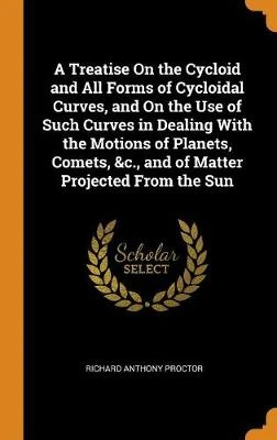 A Treatise on the Cycloid and All Forms of Cycloidal Curves, and on the Use of Such Curves in Dealing with the Motions of Planets, Comets, &c., and of Matter Projected from the Sun