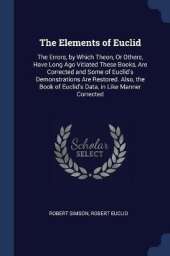 The Elements of Euclid: The Errors, by Which Theon, or Others, Have Long Ago Vitiated These Books Are Corrected, and Some of Euclid's Demonstrations Are Restored. Also, the Book of Euclid's Data, in Like Manner Corrected
