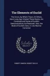 The Elements of Euclid: The Errors, by Which Theon, or Others, Have Long Ago Vitiated These Books Are Corrected, and Some of Euclid's Demonstrations Are Restored. Also, the Book of Euclid's Data, in Like Manner Corrected