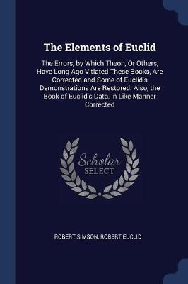 The Elements of Euclid: The Errors, by Which Theon, or Others, Have Long Ago Vitiated These Books Are Corrected, and Some of Euclid's Demonstrations Are Restored. Also, the Book of Euclid's Data, in Like Manner Corrected