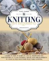 Knitting for Beginners: A Guide on How to Learn in a Fun & Inexpensive Way, With Pictures & 27 Easy Patterns. Create Your Dream Projects in 3 Days & Find Your Inner Peace While Knitting