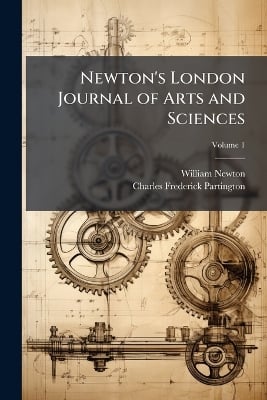 Newton's London Journal of Arts and Sciences: Being Record of the Progress of Invention As Applied to the Arts...; Volume 1