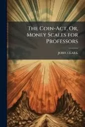 The Coin-Act, Or, Money Scales for Professors: Intended to Assist Them in Proving and Ascertaining the True State of Their Souls and the Sterling Value of Their Religion