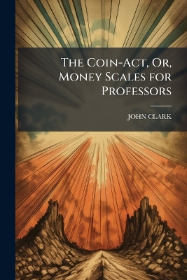The Coin-Act, Or, Money Scales for Professors: Intended to Assist Them in Proving and Ascertaining the True State of Their Souls and the Sterling Value of Their Religion
