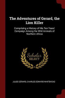 The Adventures of Gerard, the Lion Killer: Comprising a History of His Ten Years' Campaign Among the Wild Animals of Northern Africa