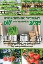 DIY 2021 Hydroponic Systems for Beginners: A Step-By-Step Guide to Building Your Inexpensive Indoor or Outdoor Garden and growing Organic Vegetables, Herbs, Fruits, And Medicinal Plants Without Soil Using Hydroponic Techniques.