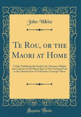Te Rou, or the Maori at Home: A Tale, Exhibiting the Social Life, Manners, Habits, and Customs of the Maori Race in New Zealand Prior to the Introduction of Civilisation Amongst Them (Classic Reprint)
