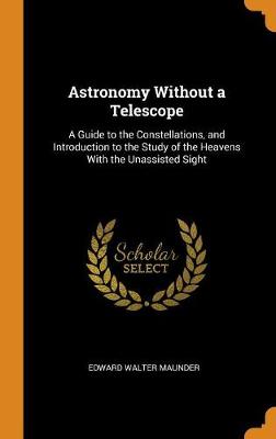 Astronomy Without a Telescope: A Guide to the Constellations, and Introduction to the Study of the Heavens with the Unassisted Sight