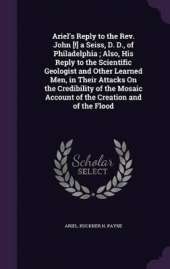 Ariel's Reply to the Rev. John [!] a Seiss, D. D., of Philadelphia; Also, His Reply to the Scientific Geologist and Other Learned Men, in Their Attacks On the Credibility of the Mosaic Account of the Creation and of the Flood