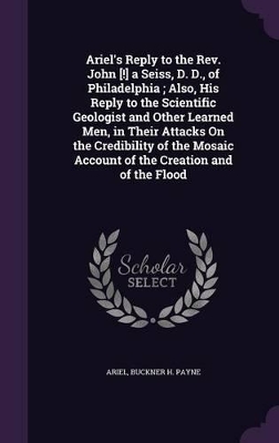 Ariel's Reply to the Rev. John [!] a Seiss, D. D., of Philadelphia; Also, His Reply to the Scientific Geologist and Other Learned Men, in Their Attacks On the Credibility of the Mosaic Account of the Creation and of the Flood
