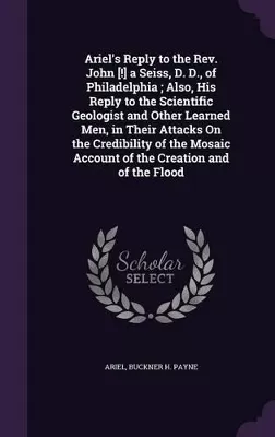 Ariel's Reply to the Rev. John [!] a Seiss, D. D., of Philadelphia; Also, His Reply to the Scientific Geologist and Other Learned Men, in Their Attacks On the Credibility of the Mosaic Account of the Creation and of the Flood