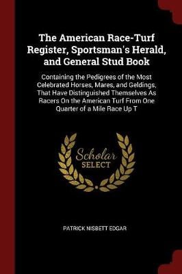 The American Race-Turf Register, Sportsman's Herald, and General Stud Book: Containing the Pedigrees of the Most Celebrated Horses, Mares, and Geldings, That Have Distinguished Themselves As Racers On the American Turf From One Quarter of a Mile Race Up T