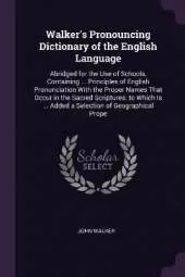 Walker's Pronouncing Dictionary of the English Language: Abridged for the Use of Schools, Containing ... Principles of English Pronunciation With the Proper Names That Occur in the Sacred Scriptures; to Which Is ... Added a Selection of Geographical Prope