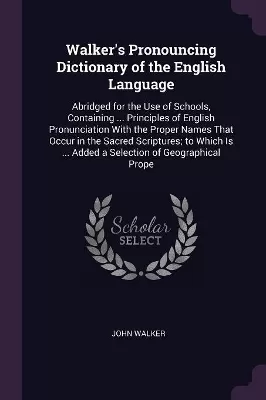 Walker's Pronouncing Dictionary of the English Language: Abridged for the Use of Schools, Containing ... Principles of English Pronunciation With the Proper Names That Occur in the Sacred Scriptures; to Which Is ... Added a Selection of Geographical Prope