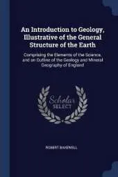 An Introduction to Geology, Illustrative of the General Structure of the Earth: Comprising the Elements of the Science, and an Outline of the Geology and Mineral Geography of England