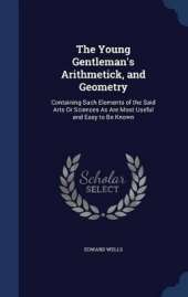 The Young Gentleman's Arithmetick, and Geometry: Containing Such Elements of the Said Arts Or Sciences As Are Most Useful and Easy to Be Known