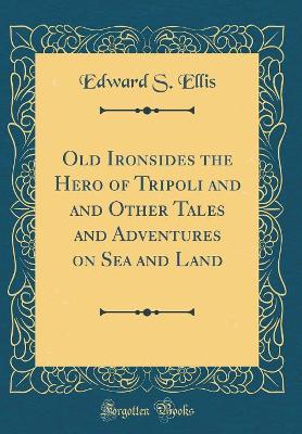 Old Ironsides the Hero of Tripoli and and Other Tales and Adventures on Sea and Land (Classic Reprint)