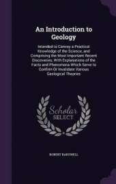 An Introduction to Geology: Intended to Convey a Practical Knowledge of the Science, and Comprising the Most Important Recent Discoveries; With Explanations of the Facts and Phenomena Which Serve to Confirm Or Invalidate Various Geological Theories