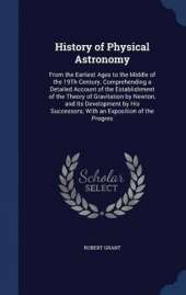 History of Physical Astronomy: From the Earliest Ages to the Middle of the 19th Century. Comprehending a Detailed Account of the Establishment of the Theory of Gravitation by Newton, and Its Development by His Successors; With an Exposition of the Progres