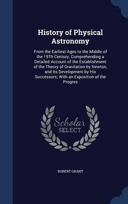 History of Physical Astronomy: From the Earliest Ages to the Middle of the 19th Century. Comprehending a Detailed Account of the Establishment of the Theory of Gravitation by Newton, and Its Development by His Successors; With an Exposition of the Progres
