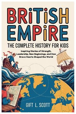 British Empire: The Complete History for kids: Inspiring Stories of Strength, Leadership, New Beginnings, and How Brave Hearts Shaped the World