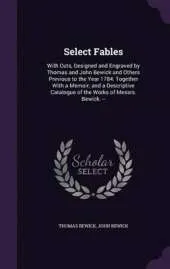 Select Fables: With Cuts, Designed and Engraved by Thomas and John Bewick and Others Previous to the Year 1784: Together with a Memoir; And a Descriptive Catalogue of the Works of Messrs. Bewick. --