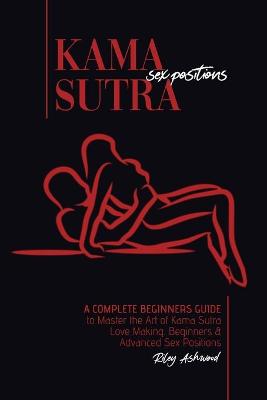 Kama Sutra Sex Positions: A Complete Beginners Guide To Master The Art Of Kama Sutra Love Making - Beginners and Advanced Sex Positions