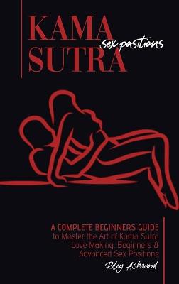 Kama Sutra Sex Positions: A Complete Beginners Guide To Master The Art Of Kama Sutra Love Making - Beginners and Advanced Sex Positions
