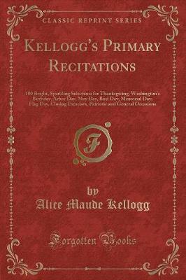 Kellogg's Primary Recitations: 100 Bright, Sparkling Selections for Thanksgiving, Washington's Birthday, Arbor Day, May Day, Bird Day, Memorial Day, Flag Day, Closing Exercises, Patriotic and General Occasions (Classic Reprint)