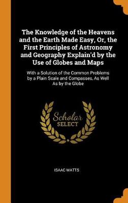The Knowledge of the Heavens and the Earth Made Easy, Or, the First Principles of Astronomy and Geography Explain'd by the Use of Globes and Maps: With a Solution of the Common Problems by a Plain Scale and Compasses, as Well as by the Globe