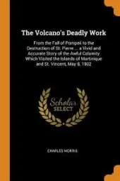 The Volcano's Deadly Work: From the Fall of Pompeii to the Destruction of St. Pierre ... a Vivid and Accurate Story of the Awful Calamity Which Visited the Islands of Martinique and St. Vincent, May 8, 1902