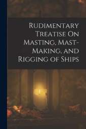 Rudimentary Treatise On Masting, Mast-Making, and Rigging of Ships