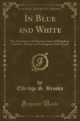 In Blue and White: The Adventures and Misadventures of Humphrey Vandyne, Trooper in Washington's Life-Guard (Classic Reprint)