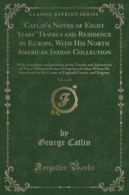 Catlin's Notes of Eight Years' Travels and Residence in Europe, With His North American Indian Collection, Vol. 2 of 2: With Anecdotes and Incidents of the Travels and Adventures of Three Different Parties of American Indians Whom He Introduced to the Cou