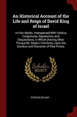 An Historical Account of the Life and Reign of David King of Israel: In Four Books. Interspersed with Various Conjectures, Digressions, and Disquisitions. in Which (Among Other Things) Mr. Bayle's Criticisms, Upon the Conduct and Character of That Prince,