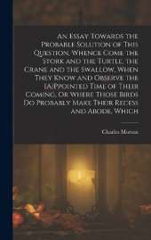 An Essay Towards the Probable Solution of This Question, Whence Come the Stork and the Turtle, the Crane and the Swallow, When They Know and Observe the [A]Ppointed Time of Their Coming, Or Where Those Birds Do Probably Make Their Recess and Abode, Which