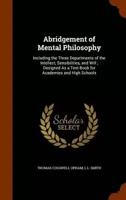 Abridgement of Mental Philosophy: Including the Three Departments of the Intellect, Sensibilities, and Will; Designed As a Text-Book for Academies and High Schools