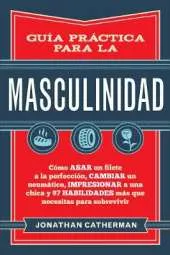 Guia practica para la masculinidad: Como asar un filete a la perfeccion, cambiar un neumatico, impresionar a una chica y 97 habilidades mas que necesitas para sobrevivir