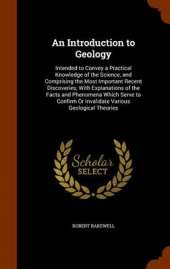 An Introduction to Geology: Intended to Convey a Practical Knowledge of the Science, and Comprising the Most Important Recent Discoveries; With Explanations of the Facts and Phenomena Which Serve to Confirm or Invalidate Various Geological Theories