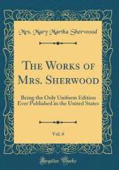 The Works of Mrs. Sherwood, Vol. 6: Being the Only Uniform Edition Ever Published in the United States (Classic Reprint)