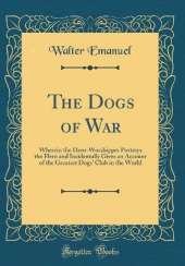 The Dogs of War: Wherein the Hero-Worshipper Portrays the Hero and Incidentally Gives an Account of the Greatest Dogs' Club in the World (Classic Reprint)