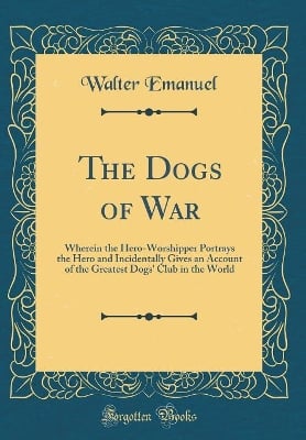 The Dogs of War: Wherein the Hero-Worshipper Portrays the Hero and Incidentally Gives an Account of the Greatest Dogs' Club in the World (Classic Reprint)