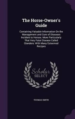 The Horse-Owner's Guide: Containing Valuable Information On the Management and Cure of Diseases Incident to Horses. More Particularly That Very Fatal Disease Called Glanders: With Many Esteemed Recipes