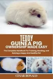 Teddy Guinea Pig Ownership Made Easy: The Complete Handbook For Training, Bonding, and Raising a Happy And Healthy Pet