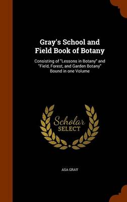 Gray's School and Field Book of Botany: Consisting of Lessons in Botany and Field, Forest, and Garden Botany Bound in One Volume