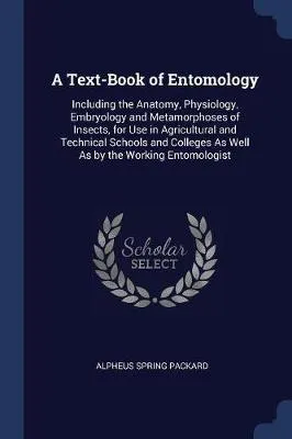 A Text-Book of Entomology: Including the Anatomy, Physiology, Embryology and Metamorphoses of Insects, for Use in Agricultural and Technical Schools and Colleges As Well As by the Working Entomologist